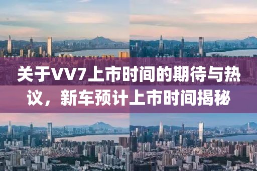 關(guān)于VV7上市時(shí)間的期待與熱議，新車(chē)預(yù)計(jì)上市時(shí)間揭秘