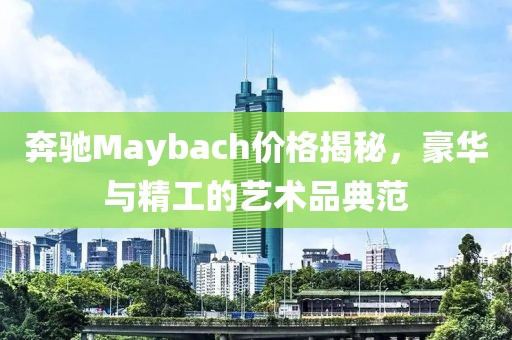 奔馳Maybach價格揭秘，豪華與精工的藝術品典范
