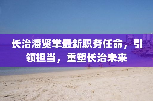 長(zhǎng)治潘賢掌最新職務(wù)任命，引領(lǐng)擔(dān)當(dāng)，重塑長(zhǎng)治未來