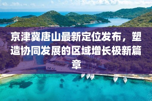 京津冀唐山最新定位發(fā)布，塑造協(xié)同發(fā)展的區(qū)域增長極新篇章