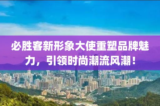 必勝客新形象大使重塑品牌魅力，引領(lǐng)時(shí)尚潮流風(fēng)潮！