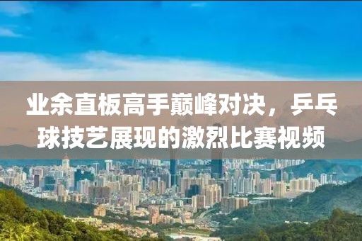 業(yè)余直板高手巔峰對決，乒乓球技藝展現(xiàn)的激烈比賽視頻