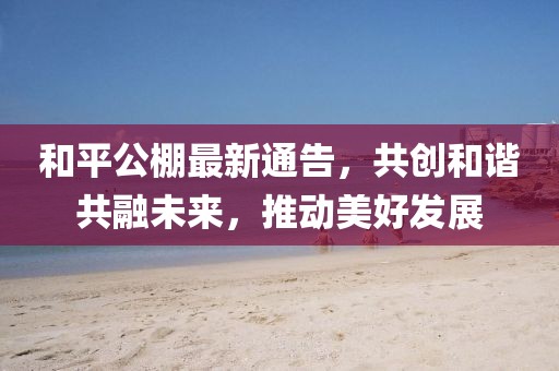 和平公棚最新通告，共創(chuàng)和諧共融未來，推動(dòng)美好發(fā)展