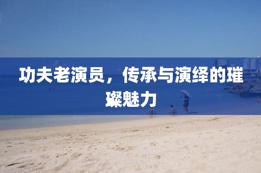 功夫老演員，傳承與演繹的璀璨魅力