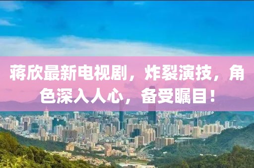 蔣欣最新電視劇，炸裂演技，角色深入人心，備受矚目！