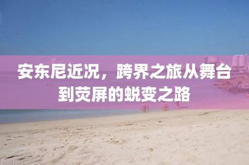 安東尼近況，跨界之旅從舞臺到熒屏的蛻變之路