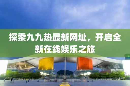 探索九九熱最新網(wǎng)址，開啟全新在線娛樂之旅