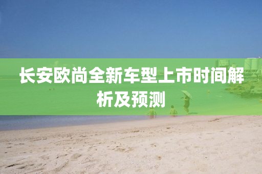 長安歐尚全新車型上市時間解析及預測