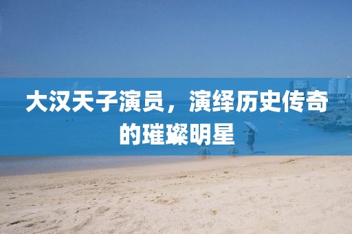 大漢天子演員，演繹歷史傳奇的璀璨明星