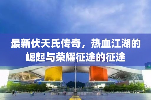 最新伏天氏傳奇，熱血江湖的崛起與榮耀征途的征途