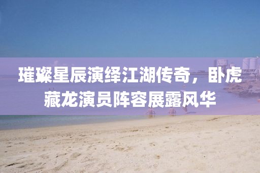 璀璨星辰演繹江湖傳奇，臥虎藏龍演員陣容展露風(fēng)華