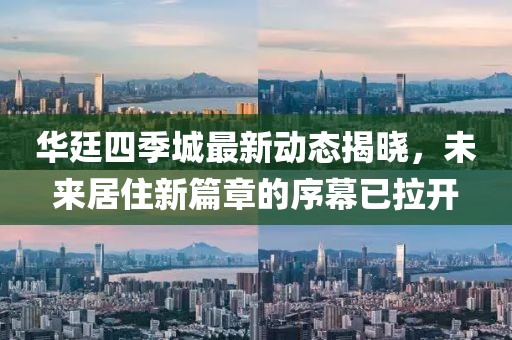 華廷四季城最新動態(tài)揭曉，未來居住新篇章的序幕已拉開