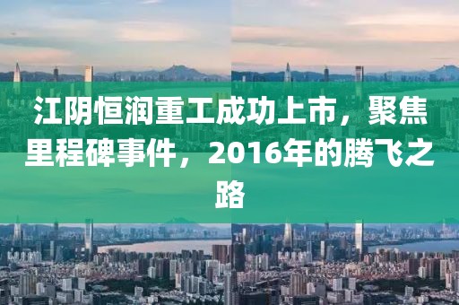 江陰恒潤重工成功上市，聚焦里程碑事件，2016年的騰飛之路