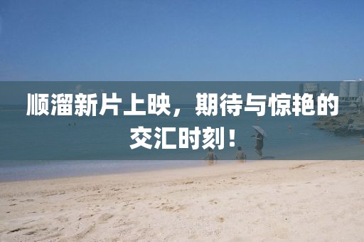 順溜新片上映，期待與驚艷的交匯時(shí)刻！