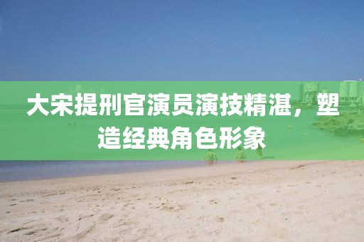 大宋提刑官演員演技精湛，塑造經(jīng)典角色形象