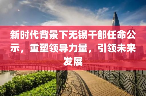 新時(shí)代背景下無錫干部任命公示，重塑領(lǐng)導(dǎo)力量，引領(lǐng)未來發(fā)展