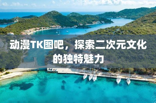 動漫TK圖吧，探索二次元文化的獨特魅力