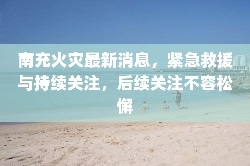 南充火災(zāi)最新消息，緊急救援與持續(xù)關(guān)注，后續(xù)關(guān)注不容松懈