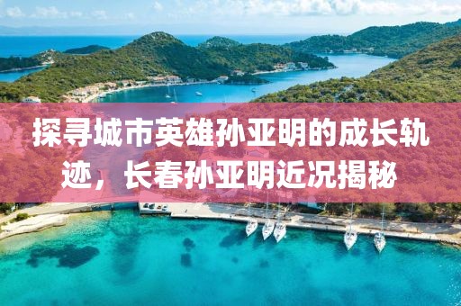 探尋城市英雄孫亞明的成長軌跡，長春孫亞明近況揭秘