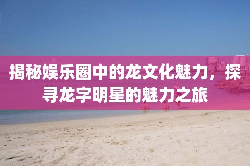 揭秘娛樂圈中的龍文化魅力，探尋龍字明星的魅力之旅