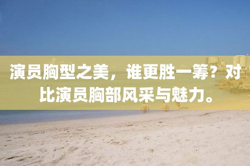 演員胸型之美，誰更勝一籌？對比演員胸部風(fēng)采與魅力。