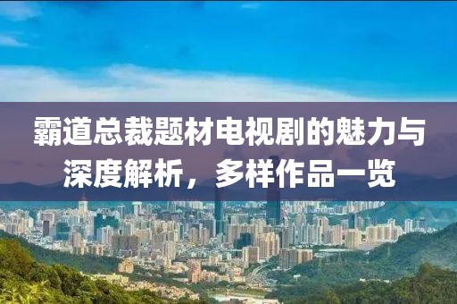 霸道總裁題材電視劇的魅力與深度解析，多樣作品一覽