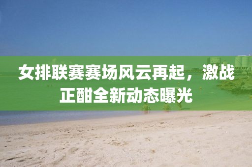 女排聯(lián)賽賽場風云再起，激戰(zhàn)正酣全新動態(tài)曝光