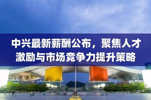 中興最新薪酬公布，聚焦人才激勵與市場競爭力提升策略