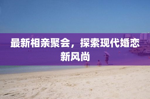 最新相親聚會(huì)，探索現(xiàn)代婚戀新風(fēng)尚