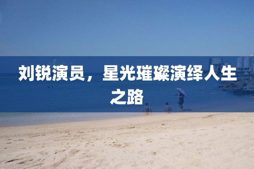 劉銳演員，星光璀璨演繹人生之路