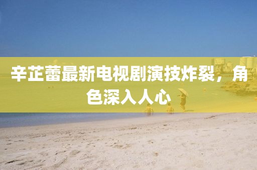 辛芷蕾最新電視劇演技炸裂，角色深入人心